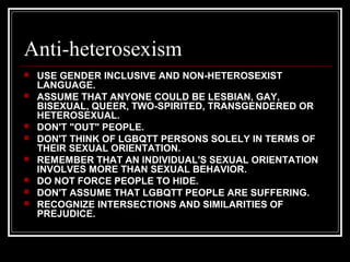 Anti-heterosexism
 USE GENDER INCLUSIVE AND NON-HETEROSEXIST
LANGUAGE.
 ASSUME THAT ANYONE COULD BE LESBIAN, GAY,
BISEXUAL, QUEER, TWO-SPIRITED, TRANSGENDERED OR
HETEROSEXUAL.
 DON'T "OUT" PEOPLE.
 DON'T THINK OF LGBQTT PERSONS SOLELY IN TERMS OF
THEIR SEXUAL ORIENTATION.
 REMEMBER THAT AN INDIVIDUAL'S SEXUAL ORIENTATION
INVOLVES MORE THAN SEXUAL BEHAVIOR.
 DO NOT FORCE PEOPLE TO HIDE.
 DON'T ASSUME THAT LGBQTT PEOPLE ARE SUFFERING.
 RECOGNIZE INTERSECTIONS AND SIMILARITIES OF
PREJUDICE.
 