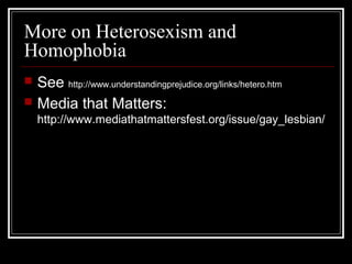 More on Heterosexism and
Homophobia
 See http://www.understandingprejudice.org/links/hetero.htm
 Media that Matters:
http://www.mediathatmattersfest.org/issue/gay_lesbian/
 