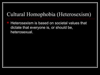 Cultural Homophobia (Heterosexism)
 Heterosexism is based on societal values that
dictate that everyone is, or should be,
heterosexual.
 