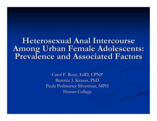 Heterosexual Anal Intercourse
Among Urban Female Adolescents:
Prevalence and Associated Factors
           Carol F. Roye, EdD, CPNP
             Beatrice J. Krauss, PhD
        Paula Perlmutter Silverman, MPH
                 Hunter College
 