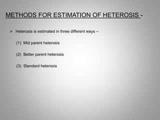 METHODS FOR ESTIMATION OF HETEROSIS -
 Heterosis is estimated in three different ways –
(1) Mid parent heterosis
(2) Better parent heterosis
(3) Standard heterosis
 