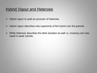 Hybrid Vigour and Heterosis
 Hybrid vigour is used as synonym of heterosis.
 Hybrid vigour describes only superiority of the hybrid over the parents.
 While heterosis describes the other situation as well i.e. crossing over may
result in weak hybrids.
 