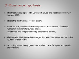 (1) Dominance hypothesis
 This theory was proposed by Davenport, Bruce and Keable and Pellew in
the year 1910.
 This is the most widely accepted theory.
 Heterosis in F1 hybrids arises mainly from an accumulation of maximal
number of dominant favourable alleles.
(contributed and complemented by either of the parents)
 Alternatively, this hypothesis envisages that recessive alleles are harmful or
injurious to their carrier.
 According to this theory, genes that are favourable for vigour and growth
are dominant.
 