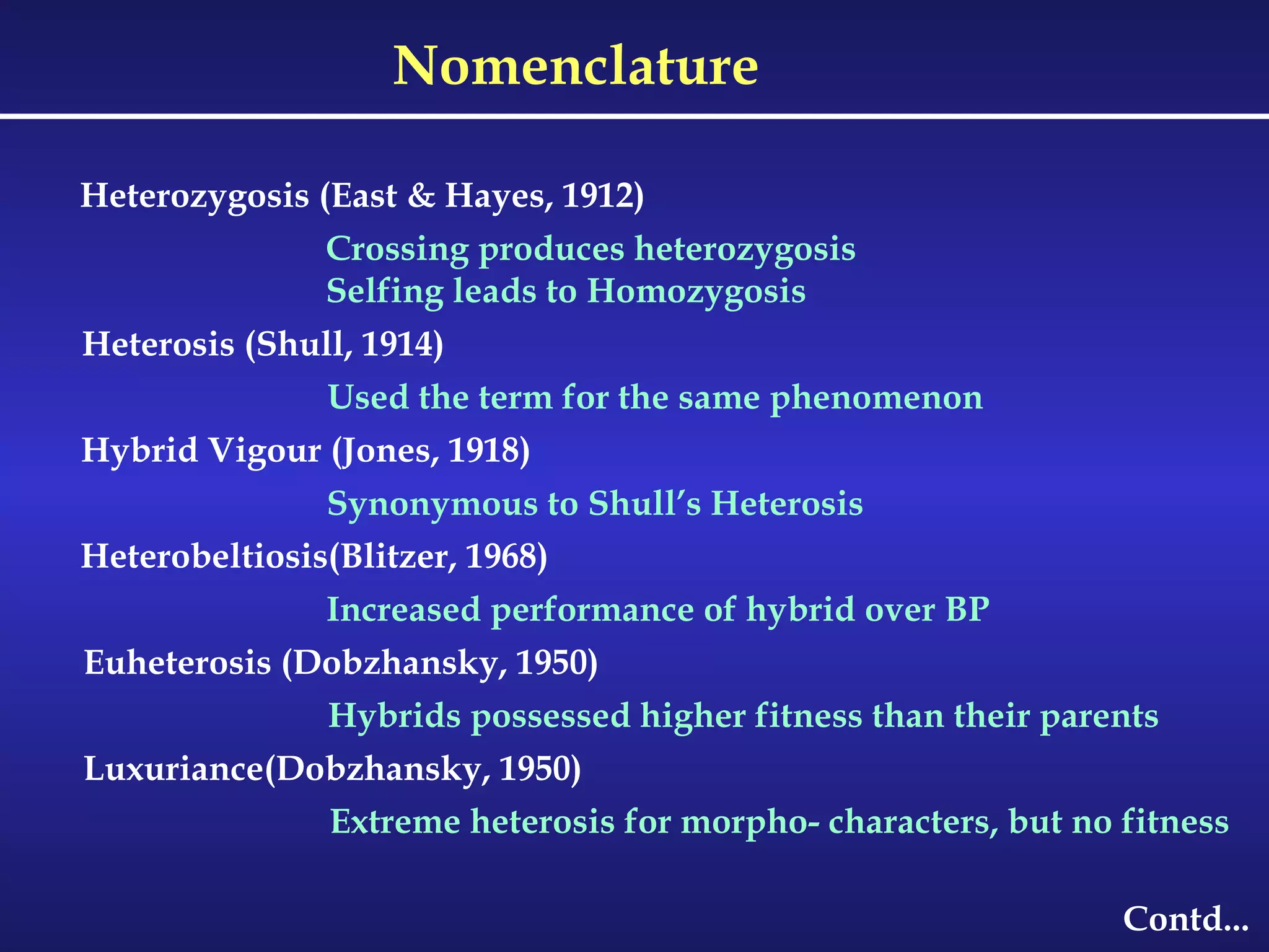 Nomenclature Contd... Heterozygosis (East & Hayes, 1912) Crossing produces heterozygosis Selfing leads to Homozygosis Heterosis (Shull, 1914) Used the term for the same phenomenon Hybrid Vigour (Jones, 1918) Synonymous to Shull’s Heterosis Heterobeltiosis(Blitzer, 1968) Increased performance of hybrid over BP Euheterosis (Dobzhansky, 1950) Hybrids possessed higher fitness than their parents Luxuriance(Dobzhansky, 1950) Extreme heterosis for morpho- characters, but no fitness 