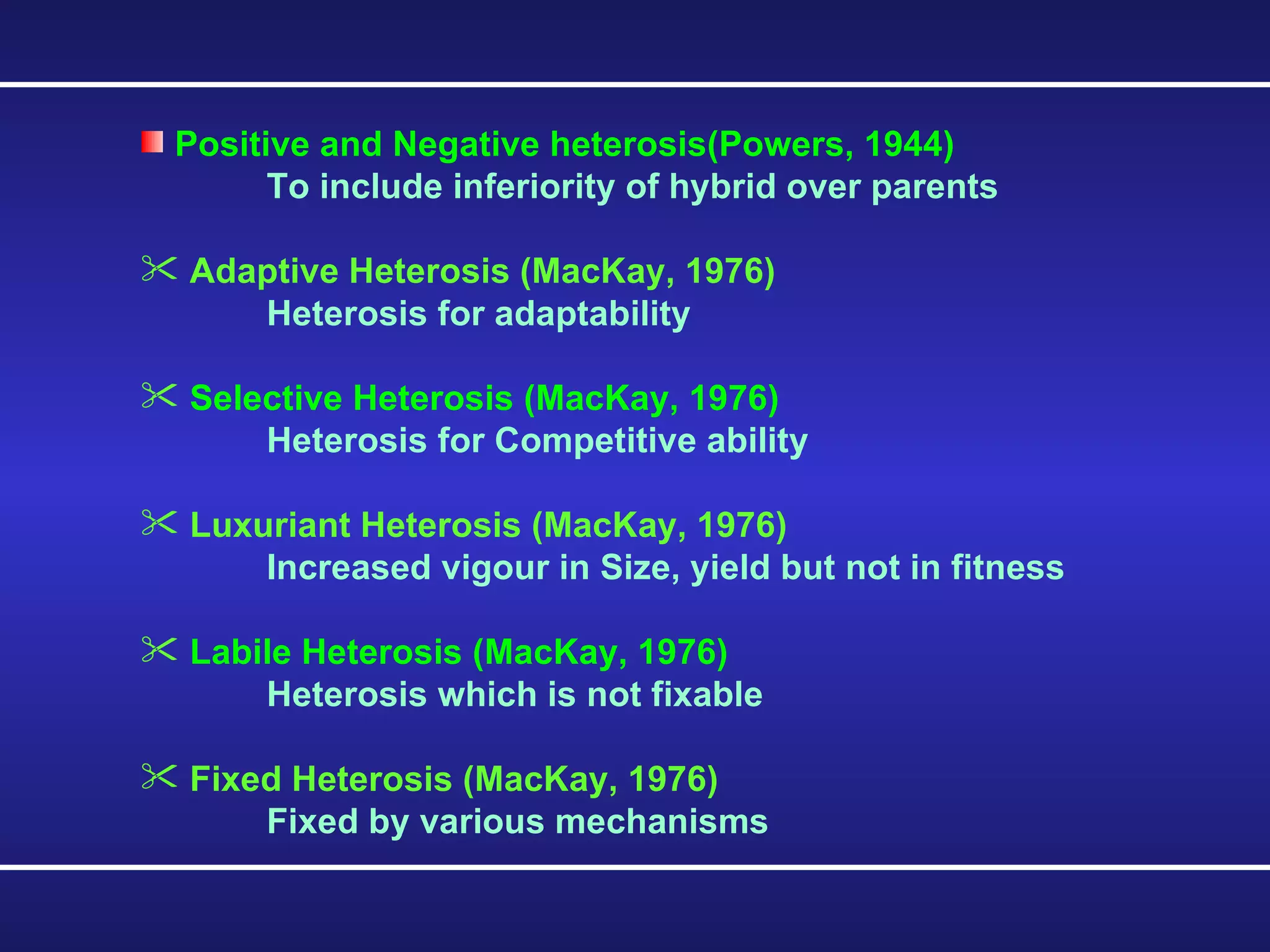 Positive and Negative heterosis(Powers, 1944) To include inferiority of hybrid over parents Adaptive Heterosis (MacKay, 1976) Heterosis for adaptability Selective Heterosis (MacKay, 1976) Heterosis for Competitive ability Luxuriant Heterosis (MacKay, 1976) Increased vigour in Size, yield but not in fitness Labile Heterosis (MacKay, 1976) Heterosis which is not fixable Fixed Heterosis (MacKay, 1976) Fixed by various mechanisms 