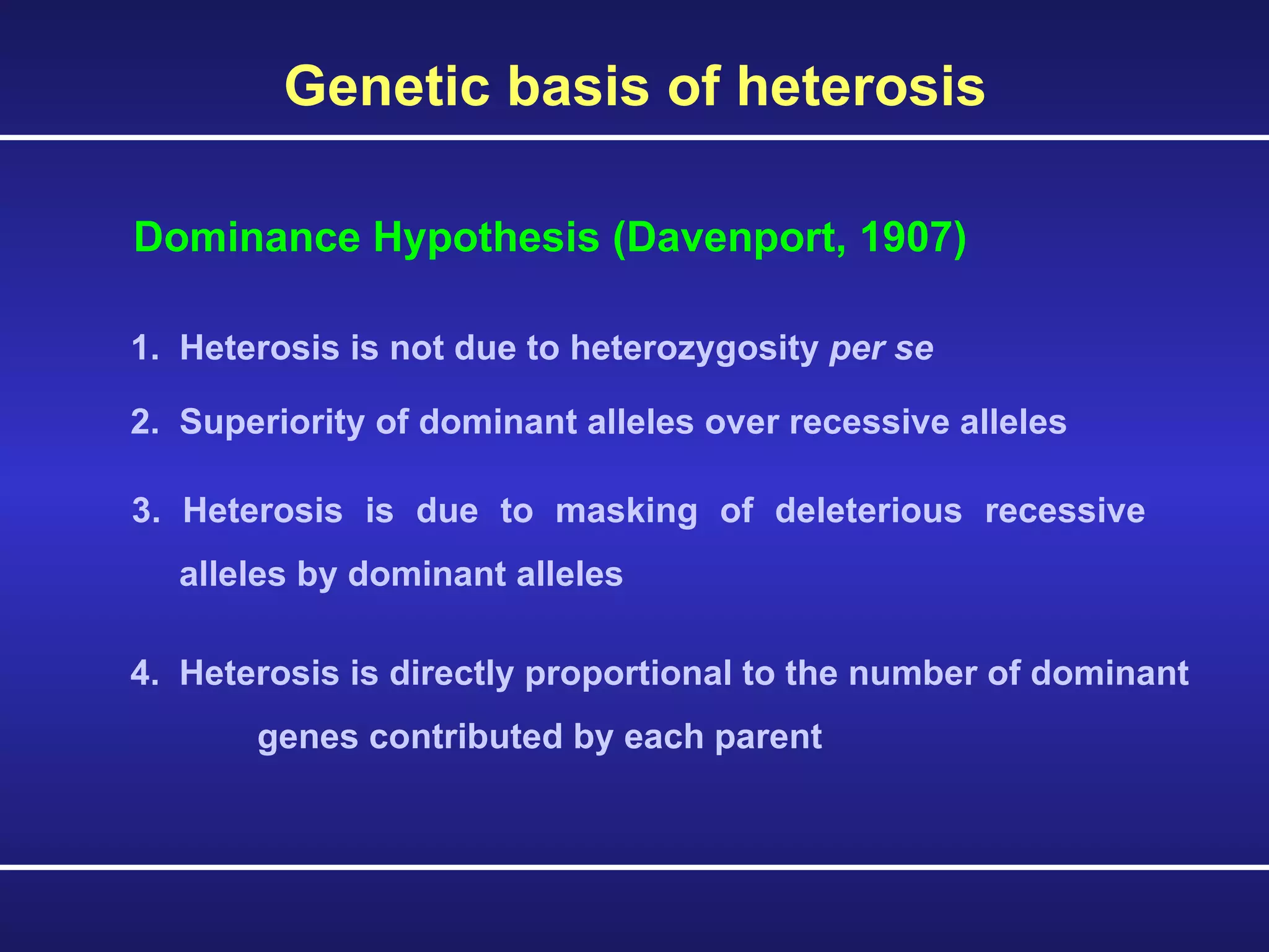 Genetic basis of heterosis 1.  Heterosis is not due to heterozygosity  per se   Dominance Hypothesis (Davenport, 1907) 2.  Superiority of dominant alleles over recessive alleles   3. Heterosis is due to masking of deleterious recessive alleles by dominant alleles 4.  Heterosis is directly proportional to the number of dominant  genes contributed by each parent 