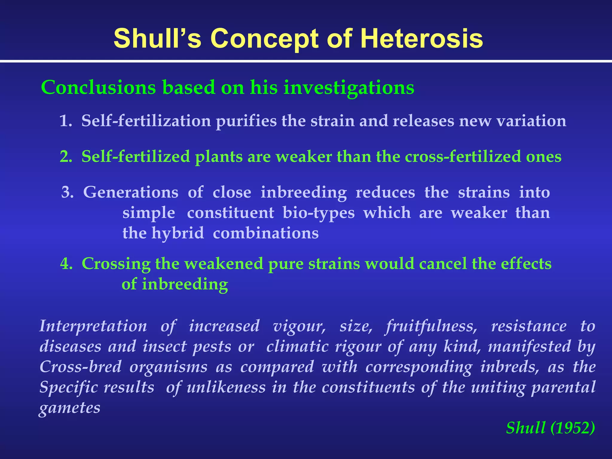 Shull’s Concept of Heterosis 1.  Self-fertilization purifies the strain and releases new variation Conclusions based on his investigations 2.  Self-fertilized plants are weaker than the cross-fertilized ones 3. Generations of close inbreeding reduces the strains into  simple  constituent bio-types which are weaker than  the hybrid  combinations 4.  Crossing the weakened pure strains would cancel the effects of inbreeding Interpretation of increased vigour, size, fruitfulness, resistance to diseases and insect pests or  climatic rigour of any kind, manifested by Cross-bred organisms as compared with corresponding inbreds, as the Specific results  of unlikeness in the constituents of the uniting parental gametes Shull (1952) 
