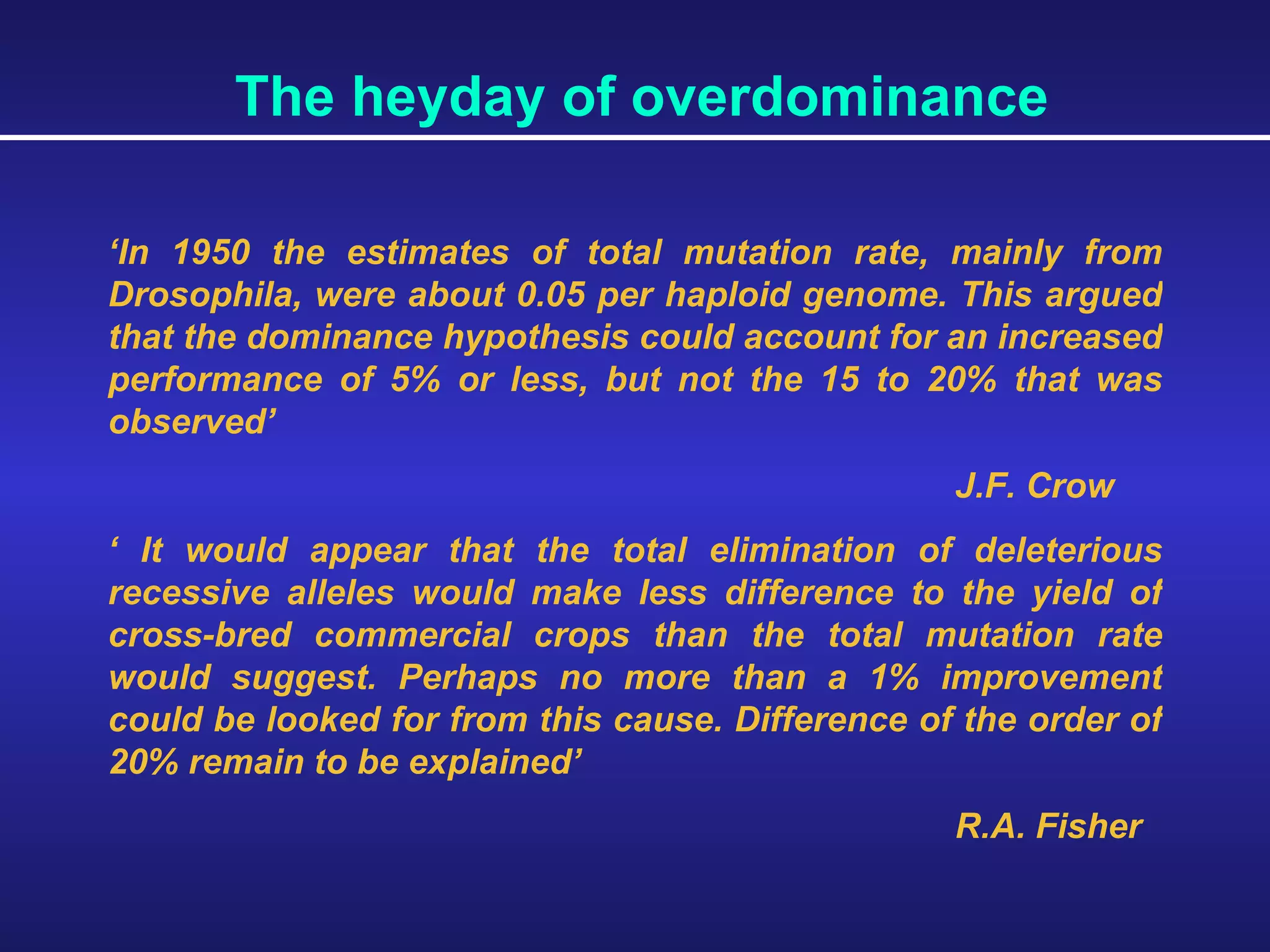 The heyday of overdominance ‘ In 1950 the estimates of total mutation rate, mainly from Drosophila, were about 0.05 per haploid genome. This argued that the dominance hypothesis could account for an increased performance of 5% or less, but not the 15 to 20% that was observed’ J.F. Crow ‘  It would appear that the total elimination of deleterious recessive alleles would make less difference to the yield of cross-bred commercial crops than the total mutation rate would suggest. Perhaps no more than a 1% improvement could be looked for from this cause. Difference of the order of 20% remain to be explained’ R.A. Fisher 