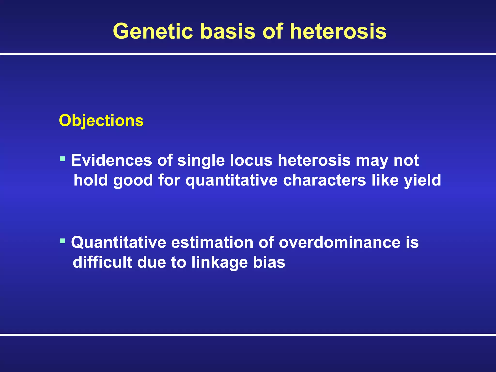 Objections Evidences of single locus heterosis may not  hold good for quantitative characters like yield  Quantitative estimation of overdominance is  difficult due to linkage bias Genetic basis of heterosis 