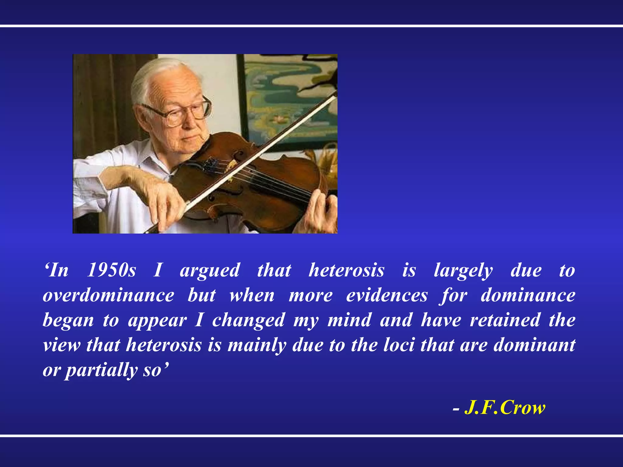 ‘ In 1950s I argued that heterosis is largely due to overdominance but when more evidences for dominance began to appear I changed my mind and have retained the view that heterosis is mainly due to the loci that are dominant or partially so’ -  J.F.Crow 