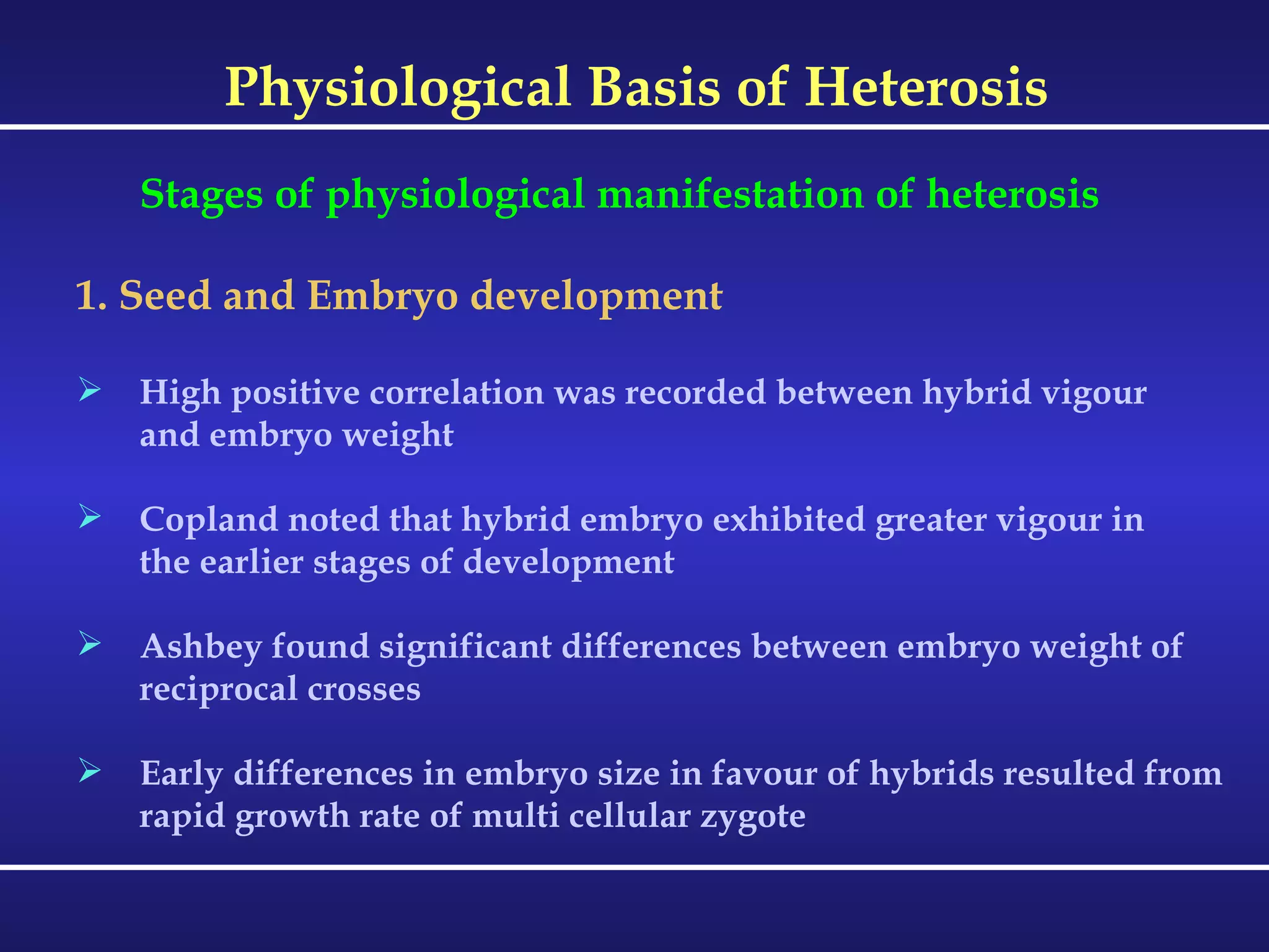 Physiological Basis of Heterosis Stages of physiological manifestation of heterosis 1. Seed and Embryo development High positive correlation was recorded between hybrid vigour and embryo weight Copland noted that hybrid embryo exhibited greater vigour in the earlier stages of development Ashbey found significant differences between embryo weight of  reciprocal crosses Early differences in embryo size in favour of hybrids resulted from  rapid growth rate of multi cellular zygote 