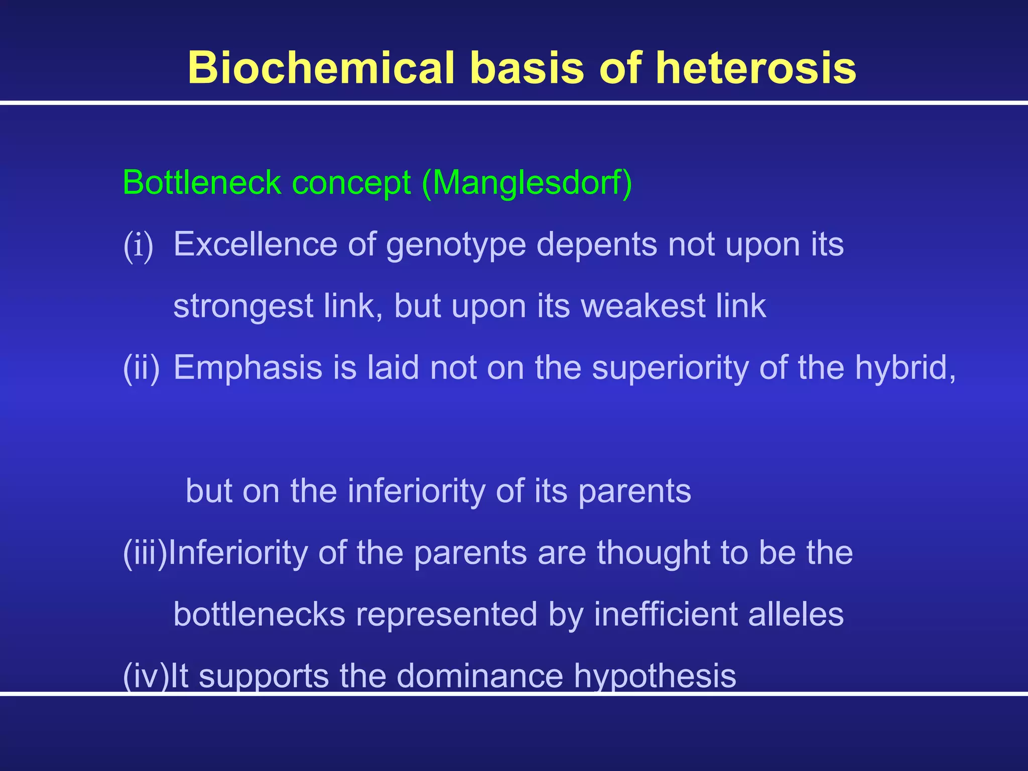 Biochemical basis of heterosis  Bottleneck concept (Manglesdorf) (i) Excellence of genotype depents not upon its  strongest link, but upon its weakest link (ii) Emphasis is laid not on the superiority of the hybrid,  but on the inferiority of its parents (iii)Inferiority of the parents are thought to be the  bottlenecks represented by inefficient alleles (iv)It supports the dominance hypothesis 