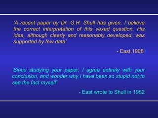 ‘ A recent paper by Dr. G.H. Shull has given, I believe the correct interpretation of this vexed question. His idea, although clearly and reasonably developed, was supported by few data’ - East,1908 ‘ Since studying your paper, I agree entirely with your conclusion, and wonder why I have been so stupid not to see the fact myself’ - East wrote to Shull in 1952  