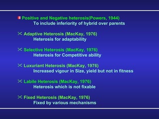 Positive and Negative heterosis(Powers, 1944) To include inferiority of hybrid over parents Adaptive Heterosis (MacKay, 1976) Heterosis for adaptability Selective Heterosis (MacKay, 1976) Heterosis for Competitive ability Luxuriant Heterosis (MacKay, 1976) Increased vigour in Size, yield but not in fitness Labile Heterosis (MacKay, 1976) Heterosis which is not fixable Fixed Heterosis (MacKay, 1976) Fixed by various mechanisms 