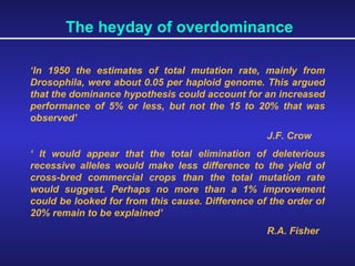 The heyday of overdominance ‘ In 1950 the estimates of total mutation rate, mainly from Drosophila, were about 0.05 per haploid genome. This argued that the dominance hypothesis could account for an increased performance of 5% or less, but not the 15 to 20% that was observed’ J.F. Crow ‘  It would appear that the total elimination of deleterious recessive alleles would make less difference to the yield of cross-bred commercial crops than the total mutation rate would suggest. Perhaps no more than a 1% improvement could be looked for from this cause. Difference of the order of 20% remain to be explained’ R.A. Fisher 
