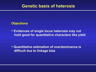 Objections Evidences of single locus heterosis may not  hold good for quantitative characters like yield  Quantitative estimation of overdominance is  difficult due to linkage bias Genetic basis of heterosis 