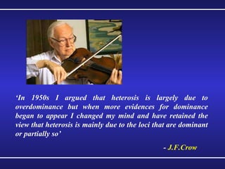 ‘ In 1950s I argued that heterosis is largely due to overdominance but when more evidences for dominance began to appear I changed my mind and have retained the view that heterosis is mainly due to the loci that are dominant or partially so’ -  J.F.Crow 
