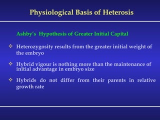 Physiological Basis of Heterosis Ashby’s  Hypothesis of Greater Initial Capital Heterozygosity results from the greater initial weight of the embryo Hybrid vigour is nothing more than the maintenance of initial advantage in embryo size  Hybrids do not differ from their parents in relative growth rate 