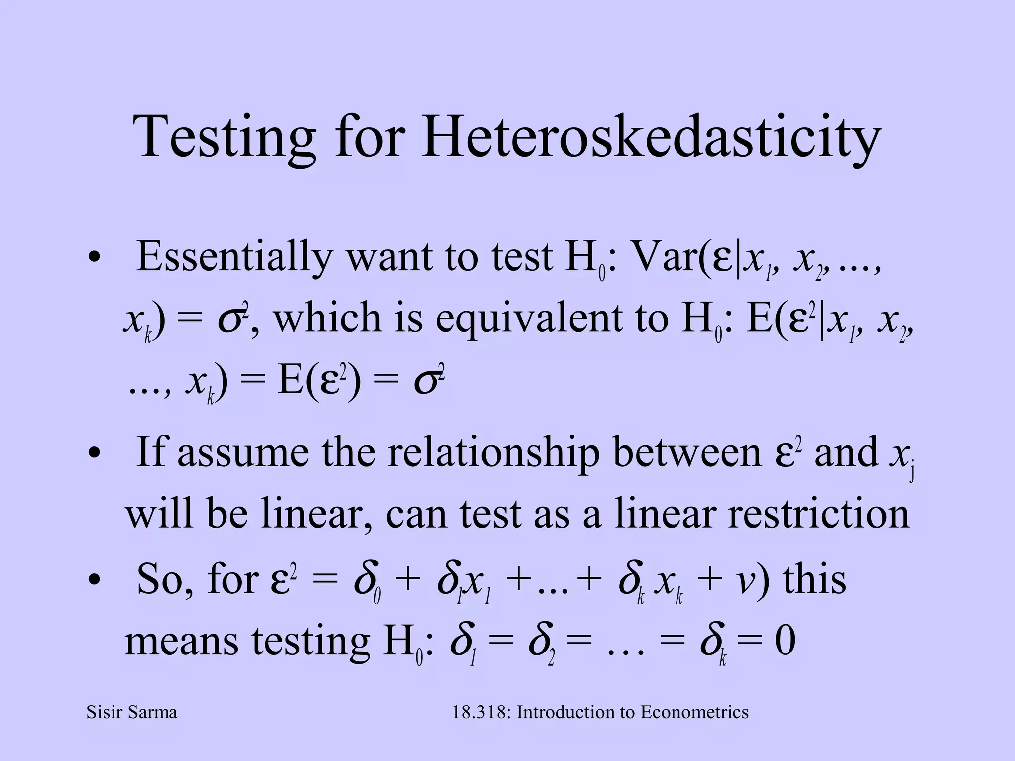 Sisir Sarma 18.318: Introduction to Econometrics
Testing for Heteroskedasticity
• Essentially want to test H0: Var(ε|x1, x2,…,
xk) = σ2
, which is equivalent to H0: E(ε2
|x1, x2,
…, xk) = E(ε2
) = σ2
• If assume the relationship between ε2
and xj
will be linear, can test as a linear restriction
• So, for ε2
= δ0 + δ1x1 +…+ δk xk + v) this
means testing H0: δ1 = δ2 = … = δk = 0
 