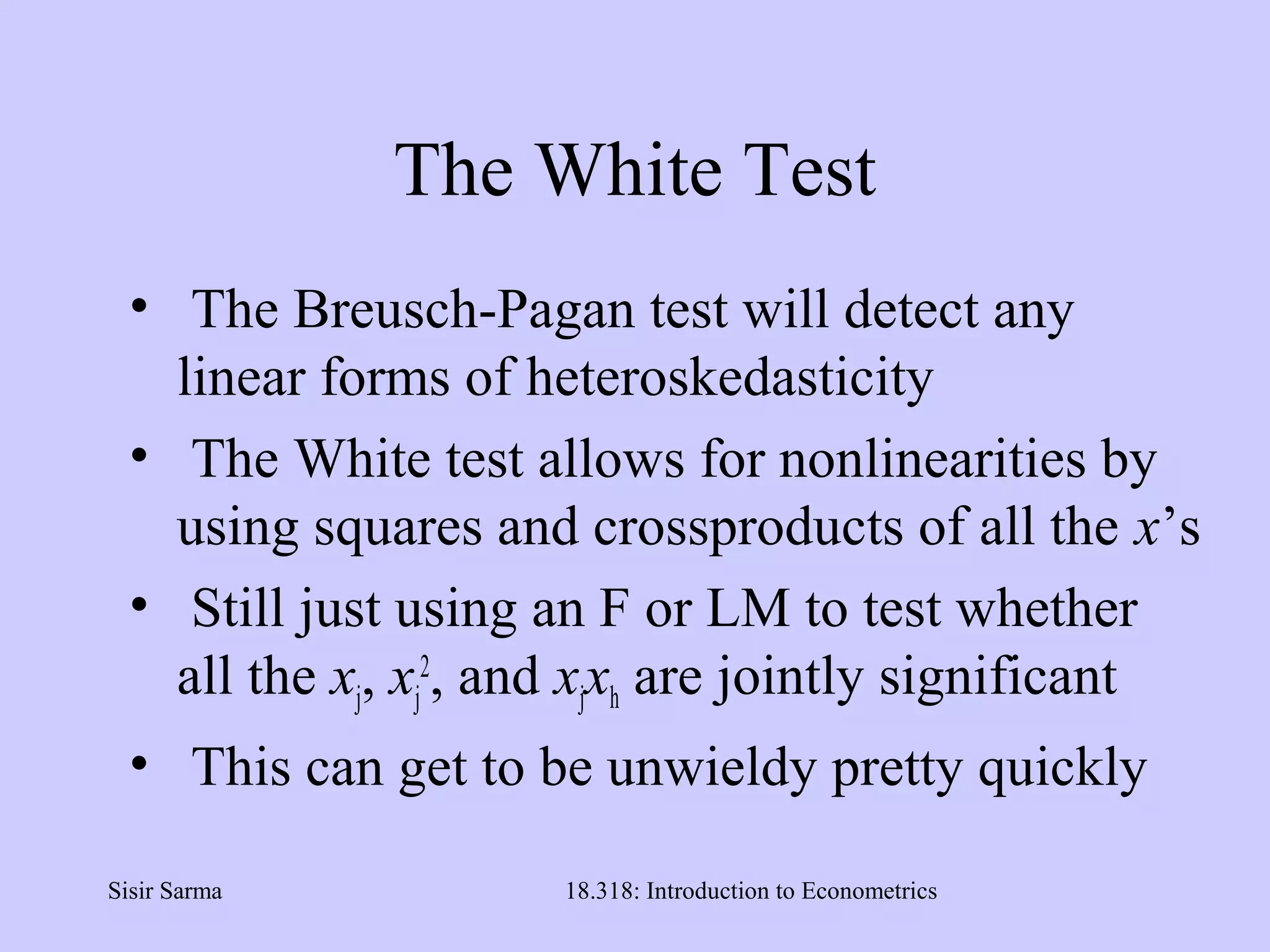 Sisir Sarma 18.318: Introduction to Econometrics
The White Test
• The Breusch-Pagan test will detect any
linear forms of heteroskedasticity
• The White test allows for nonlinearities by
using squares and crossproducts of all the x’s
• Still just using an F or LM to test whether
all the xj, xj
2
, and xjxh are jointly significant
• This can get to be unwieldy pretty quickly
 