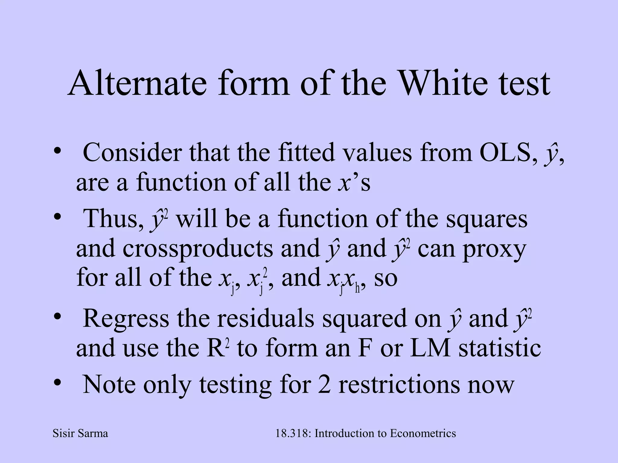 Sisir Sarma 18.318: Introduction to Econometrics
Alternate form of the White test
• Consider that the fitted values from OLS, ŷ,
are a function of all the x’s
• Thus, ŷ2
will be a function of the squares
and crossproducts and ŷ and ŷ2
can proxy
for all of the xj, xj
2
, and xjxh, so
• Regress the residuals squared on ŷ and ŷ2
and use the R2
to form an F or LM statistic
• Note only testing for 2 restrictions now
 