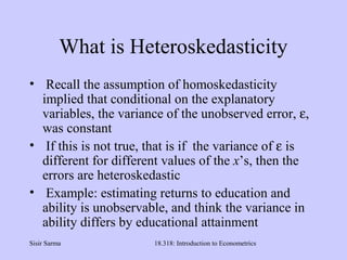 Sisir Sarma 18.318: Introduction to Econometrics
What is Heteroskedasticity
• Recall the assumption of homoskedasticity
implied that conditional on the explanatory
variables, the variance of the unobserved error, ε,
was constant
• If this is not true, that is if the variance of ε is
different for different values of the x’s, then the
errors are heteroskedastic
• Example: estimating returns to education and
ability is unobservable, and think the variance in
ability differs by educational attainment
 