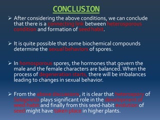 CONCLUSION
 After considering the above conditions, we can conclude
that there is a connecting link between heterosporous
condition and formation of seed habit.
 It is quite possible that some biochemical compounds
determine the sexual behaviors of spores.
 In homosporous spores, the hormones that govern the
male and the female characters are balanced.When the
process of degeneration starts, there will be imbalances
leading to changes in sexual behavior.
 From the above discussions, it is clear that heterospory of
Selaginella plays significant role in the development of
seed-habit and finally from this seed-habit evolution of
seed might have taken place in higher plants.
 