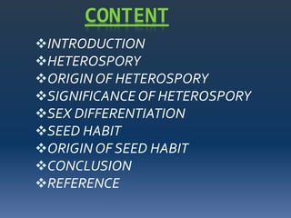 CONTENT
INTRODUCTION
HETEROSPORY
ORIGIN OF HETEROSPORY
SIGNIFICANCE OF HETEROSPORY
SEX DIFFERENTIATION
SEED HABIT
ORIGIN OF SEED HABIT
CONCLUSION
REFERENCE
 