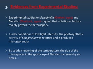 3. Evidences from Experimental Studies:
 Experimental studies on Selaginella (Goebel, 1905) and
Marsilea (Shattuck, 1910) suggest that nutritional factors
mainly govern the heterospory.
 Under conditions of low light intensity, the photosynthetic
activity of Selaginella was retarted and it produced
microsporangia.
 By sudden lowering of the temperature, the size of the
microspores in the sporocarp of Marsilea increases by six
times.
 