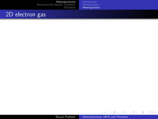 Heterostructures
Heterojunction Bipolar Transistor
Thyristors
Structure
Application
Limitations of BJT
1 Limit on Current Gain-
Emitter Injection Eﬃciency
γ
2 γ - accounts for minority
carrier hole diﬀusion current
in the emitter
3 Doesn’t contribute to
transistor action
4 Increase in emitter doping -
bandgap narrowing oﬀsets
the improvement
5 Solution: Use wideband
gap material to minimise
carrier injection from base
to emitter
n*GaAs
n*GaAs
nGaAlAs
Emitter
nGaAs
nGaAlAs
pGaAs
Collector
Base
nGaAlAs Emitter and p GaAs Base Junc
Energy Band Diagram
Shuvan Prashant Heterostructures, HBTs and Thyristors
 