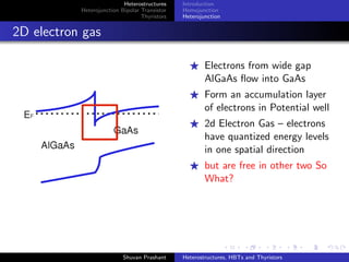 Heterostructures
Heterojunction Bipolar Transistor
Thyristors
Structure
Application
What made the diﬀerence?
The holes and electrons see a diﬀerent barrier
The holes are not allowed to go back into emitter
Drastic reduction in Hole Injection – high emitter doping
needn’t be done
Reduction in band narrowing eﬀect too..
So What’s the use ?
High Frequency Device
Lower emitter Doping⇒ Smaller junction Capacitance⇒
Higher Speed
Electron Mobility for npn GaAs is 5 times that of Si⇒ Shorter
Base transit Time
Cutoﬀ Frequencies of the order of 40 GHz
Shuvan Prashant Heterostructures, HBTs and Thyristors
 