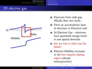Heterostructures
Heterojunction Bipolar Transistor
Thyristors
pnpn Junction
Diac
Thyristors
Three pn junctions in series - pnpn diode
With a gate terminal – Semiconductor Controlled Rectiﬁer or
Thyristor
Switching from an OFF or blocking state to an ON or conducting
state
Wider range of current and voltage handling capabilities than
transistors
Shuvan Prashant Heterostructures, HBTs and Thyristors
 