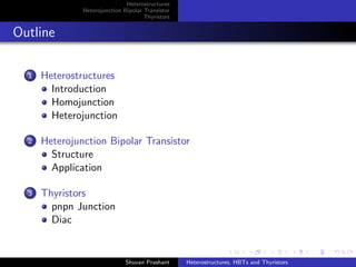 Heterostructures
Heterojunction Bipolar Transistor
Thyristors
Outline
1 Heterostructures
Introduction
Homojunction
Heterojunction
2 Heterojunction Bipolar Transistor
Structure
Application
3 Thyristors
pnpn Junction
Diac
Shuvan Prashant Heterostructures, HBTs and Thyristors
 