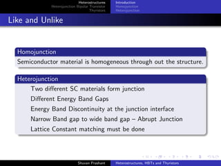 Heterostructures
Heterojunction Bipolar Transistor
Thyristors
Introduction
Homojunction
Heterojunction
Energy Band Diagram Construction
Assumption
There are negligible number of traps or generation-recombination
centers at the interface of two dissimilar SCs
Validity: SCs have matched Lattice Constants
Requirements
The Fermi Level must be same on both sides of the interface
The vacuum Level must be continuous and parallel to the band
edges
Discontinuity in band edges is unaﬀected because of doping
Materials Used III-V Compound Semiconductors
GaAs Eg = 1.42eV Lattice Constant = 5.6533 Ao
Alx Ga1−x As where x can vary from 0 to 1
Eg = 2.17eV Lattice Constant = 5.6605 Ao
Shuvan Prashant Heterostructures, HBTs and Thyristors
 