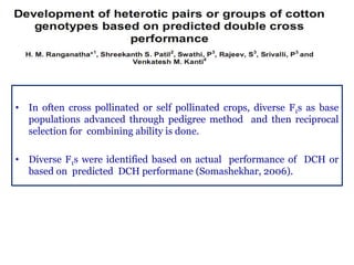 • In often cross pollinated or self pollinated crops, diverse F1s as base
populations advanced through pedigree method and then reciprocal
selection for combining ability is done.
• Diverse F1s were identified based on actual performance of DCH or
based on predicted DCH performane (Somashekhar, 2006).
 