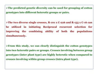 The predicted genetic diversity can be used for grouping of cotton
genotypes into different heterotic groups or pairs.
The two diverse single crosses, R-101 x C-226 and R-155 x C-16 can
be utilized in initiating Reciprocal recurrent selection for
improving the combining ability of both the populations
simultaneously.
From this study, we can clearly distinguish the cotton genotypes
into two heterotic pairs or groups. Crosses involving between group
genotypes (inter plant type) are highly heterotic when compared to
crosses involving within group crosses (intra plant type).
 