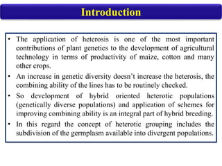 • The application of heterosis is one of the most important
contributions of plant genetics to the development of agricultural
technology in terms of productivity of maize, cotton and many
other crops.
• An increase in genetic diversity doesn’t increase the heterosis, the
combining ability of the lines has to be routinely checked.
• So development of hybrid oriented heterotic populations
(genetically diverse populations) and application of schemes for
improving combining ability is an integral part of hybrid breeding.
• In this regard the concept of heterotic grouping includes the
subdivision of the germplasm available into divergent populations.
Introduction
 