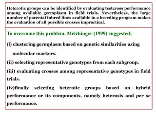 Heterotic groups can be identified by evaluating testcross performance
among available germplasm in field trials. Nevertheless, the large
number of parental inbred lines available in a breeding program makes
the evaluation of all possible crosses impractical.
To overcome this problem, Melchinger (1999) suggested;
(i) clustering germplasm based on genetic similarities using
molecular markers.
(ii) selecting representative genotypes from each subgroup.
(iii) evaluating crosses among representative genotypes in field
trials.
(iv)finally selecting heterotic groups based on hybrid
performance or its components, namely heterosis and per se
performance.
 