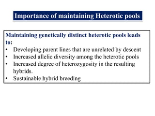 Maintaining genetically distinct heterotic pools leads
to:
• Developing parent lines that are unrelated by descent
• Increased allelic diversity among the heterotic pools
• Increased degree of heterozygosity in the resulting
hybrids.
• Sustainable hybrid breeding
Importance of maintaining Heterotic pools
 