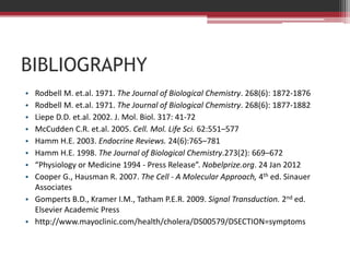 BIBLIOGRAPHY
• Rodbell M. et.al. 1971. The Journal of Biological Chemistry. 268(6): 1872-1876
• Rodbell M. et.al. 1971. The Journal of Biological Chemistry. 268(6): 1877-1882
• Liepe D.D. et.al. 2002. J. Mol. Biol. 317: 41-72
• McCudden C.R. et.al. 2005. Cell. Mol. Life Sci. 62:551–577
• Hamm H.E. 2003. Endocrine Reviews. 24(6):765–781
• Hamm H.E. 1998. The Journal of Biological Chemistry.273(2): 669–672
• “Physiology or Medicine 1994 - Press Release”. Nobelprize.org. 24 Jan 2012
• Cooper G., Hausman R. 2007. The Cell - A Molecular Approach, 4th ed. Sinauer
  Associates
• Gomperts B.D., Kramer I.M., Tatham P.E.R. 2009. Signal Transduction. 2nd ed.
  Elsevier Academic Press
• http://www.mayoclinic.com/health/cholera/DS00579/DSECTION=symptoms
 