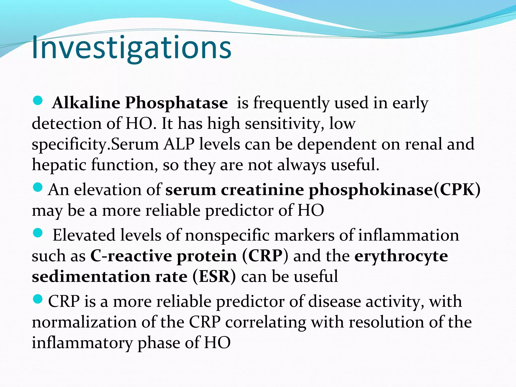 Investigations
 Alkaline Phosphatase is frequently used in early
detection of HO. It has high sensitivity, low
specificity.Serum ALP levels can be dependent on renal and
hepatic function, so they are not always useful.
An elevation of serum creatinine phosphokinase(CPK)
may be a more reliable predictor of HO
 Elevated levels of nonspecific markers of inflammation
such as C-reactive protein (CRP) and the erythrocyte
sedimentation rate (ESR) can be useful
CRP is a more reliable predictor of disease activity, with
normalization of the CRP correlating with resolution of the
inflammatory phase of HO
 