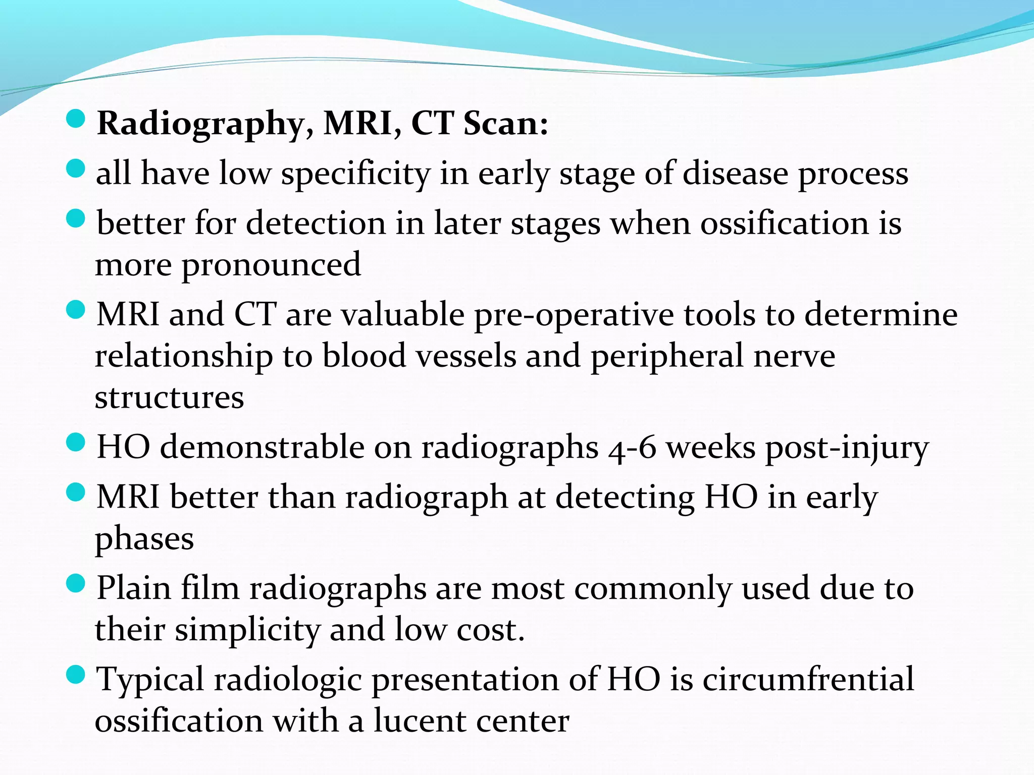 Radiography, MRI, CT Scan:
all have low specificity in early stage of disease process
better for detection in later stages when ossification is
more pronounced
MRI and CT are valuable pre-operative tools to determine
relationship to blood vessels and peripheral nerve
structures
HO demonstrable on radiographs 4-6 weeks post-injury
MRI better than radiograph at detecting HO in early
phases
Plain film radiographs are most commonly used due to
their simplicity and low cost.
Typical radiologic presentation of HO is circumfrential
ossification with a lucent center
 