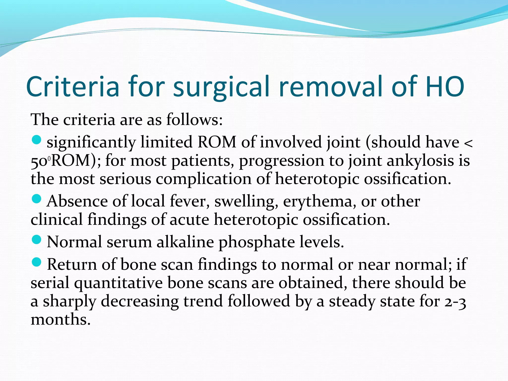 Criteria for surgical removal of HO
The criteria are as follows:
significantly limited ROM of involved joint (should have <
50o
ROM); for most patients, progression to joint ankylosis is
the most serious complication of heterotopic ossification.
Absence of local fever, swelling, erythema, or other
clinical findings of acute heterotopic ossification.
Normal serum alkaline phosphate levels.
Return of bone scan findings to normal or near normal; if
serial quantitative bone scans are obtained, there should be
a sharply decreasing trend followed by a steady state for 2-3
months.
 