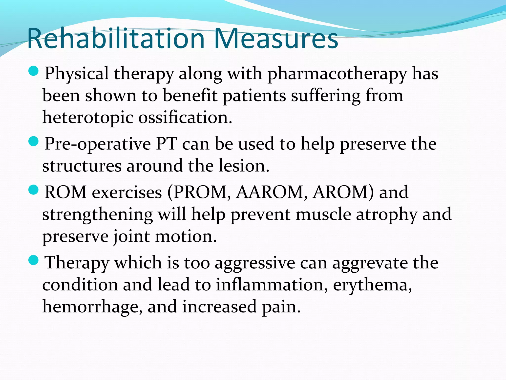 Rehabilitation Measures
Physical therapy along with pharmacotherapy has
been shown to benefit patients suffering from
heterotopic ossification.
Pre-operative PT can be used to help preserve the
structures around the lesion.
ROM exercises (PROM, AAROM, AROM) and
strengthening will help prevent muscle atrophy and
preserve joint motion.
Therapy which is too aggressive can aggrevate the
condition and lead to inflammation, erythema,
hemorrhage, and increased pain.
 