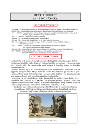 -22-
HETTITERRIKET
c:a - 1 900 - 700 f.Kr.
HISTORISK ÖVERSIKT
1900 - 1800 f.Kr.-första litterära belägg för hettiternas närvaro i Anatolien (Turkiet) i assyriska hendelsskrifter
c:a 1 650 f.Kr. - Hattusilis I uppstiger på tronen och skapar Hettiterriket med Hattusas som huvudstad
1 650 - 1 600 f.Kr. - nya territorierna erövras (Zalpa, Alalah, Arzawa); första hettitiska skrifter på kilskrift, bl a
krönikor, lagar, och Hattisilis I’s politiska testamente
1 595 f.Kr. - hettistisk kung Mursilis I plundrar Babylon
1 500-talet f.Kr - de första hettitiska dokument i hieroglifskrift
1 300-talet f.Kr. - Hettiterriket står på höjden av sin makt; kulturlivet blomstrar
1 285 f.Kr. - Egypten och Hettiterriket utkämpar striden vid Kadesh om herraväldet över Syrien,
och därefter delar landet
1 250 - 1 225 f.Kr. - Tuthalija IV’s regeringstid; klipphelgedomen vid Yazilikaya uppförs;
den kungliga fästningen Büyükkale planeras.
1 200-talet f.Kr. - Hettiterrikets fall under stora oroligheter (s.k. sjöfolkens invasion); Hattusa förstörs.
1 000 - 700 f.Kr. - Nyhettitiska furtedömen bildas; syro-hettitiska konsten blomstrar;
hettitisk kultur faller under främmande kulturers inflyttande.
KULTURHISTORISK ÖVERSIKT
Den hettitiska civilisationen föddes på den anatoliska högplatån i hjärtat av dagens Turkiet.
Utgrävningar i turkiska staden Bogazköy blottade hettitiska huvudstaden - Hattusas, grundad
på 1 650-talet f.Kr.. De arkeologiska utgrävningarna i Bogazköy vittnar om hettitiska
kulturens rikedom.
Hettiterna använde sig av två olika skriftsystem - den mesopotamiska klinskriften och den
egyptiska hieroglifskriften. Många hettitiska skrifter har återfunnits på lertavlor i gamla
Hattusas. Dessa texter förekommer även i indoeuropeiska dialekter - på palaiska, luviska,
samt andra språk, som hatti, sumeriska, akkadiska och hurritiska.
Hettiterriket var ett krigarfolksrike, vilket återspeglade sig tydligt i deras kultur, bl a. i
stenreliefer från Yazilikaya, c:a 2 000 f.Kr. ”De beväpnade gudarna”, gravarna i Alaca med
krigiska totemiska standarden i brons, de militära befästningarna kring städerna Alaca och
Hattusas, krigskrönikor på lertavlor från Karkhemish, c:a 800 f.Kr., m fl.,
Den kanske mest berömda kulturlämningen från Hettiterriket är Lejonporten i Hattusas
(bogazköy), c:a 1 600 f.Kr. med djupa reliefskulpturer i sten, föreställande vaktlejon -
hettiternas ”stads”-vapen avbildad på svärdar, befästningsportar, m m.
Lejonporten i Hattusas, 1 600-talet f.Kr.
 