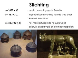 Stichting
 1000 v. C.

eerste bewoning op de Palatijn

 753 v. C.

legendarische stichting van de stad door
Romulus en Remus

 ca. 700 v. C.

het moeras tussen de heuvels wordt
gebruikt als grafveld en ontmoetingsplaats

 