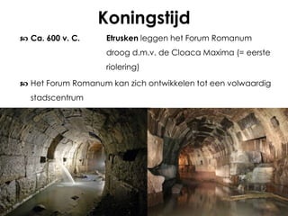 Koningstijd
 Ca. 600 v. C.

Etrusken leggen het Forum Romanum
droog d.m.v. de Cloaca Maxima (= eerste
riolering)

 Het Forum Romanum kan zich ontwikkelen tot een volwaardig
stadscentrum

 
