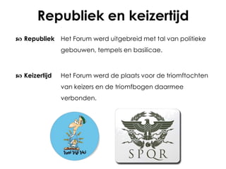 Republiek en keizertijd
 Republiek Het Forum werd uitgebreid met tal van politieke
gebouwen, tempels en basilicae.

 Keizertijd

Het Forum werd de plaats voor de triomftochten
van keizers en de triomfbogen daarmee
verbonden.

 