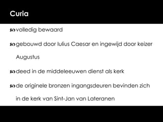 Curia
 volledig bewaard
 gebouwd door Iulius Caesar en ingewijd door keizer
Augustus
 deed in de middeleeuwen dienst als kerk
 de originele bronzen ingangsdeuren bevinden zich
in de kerk van Sint-Jan van Lateranen

 