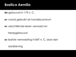 Basilica Aemilia
 gebouwd in 179 n. C.
 vooral gebruikt als handelscentrum

 verschillende keren verwoest en
heropgebouwd

 laatste verwoesting in 847 n. C. door een
aardbeving

 